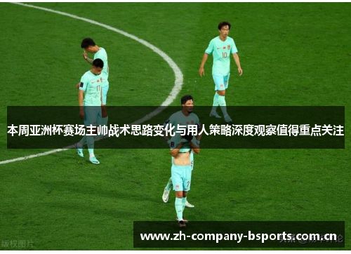 本周亚洲杯赛场主帅战术思路变化与用人策略深度观察值得重点关注
